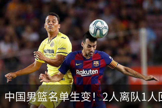 中国男篮名单生变！2人离队1人回归，新阵容迎大考，赢球机会来了