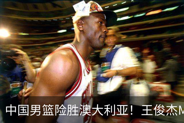 中国男篮险胜澳大利亚！王俊杰MVP，崔永熙证明自己，防守尖兵备受质疑，或被DNP！