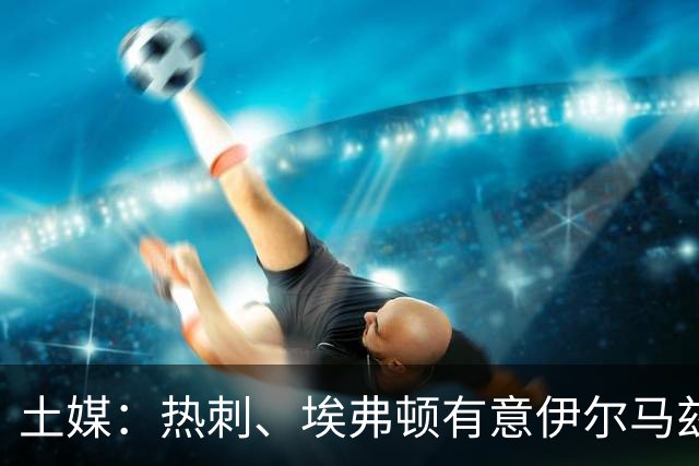 土媒：热刺、埃弗顿有意伊尔马兹，要价5000万欧