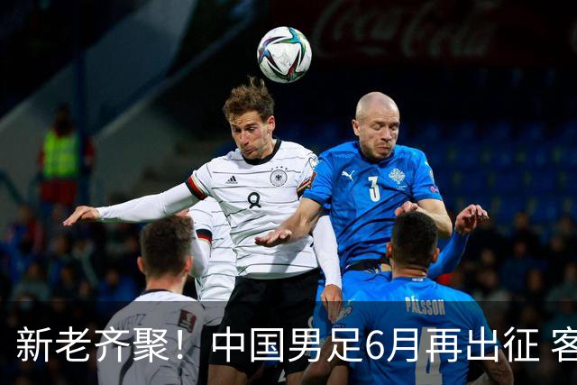 新老齐聚！中国男足6月再出征 客战新加坡主场对阵泰国