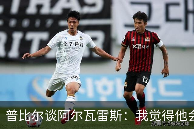 普比尔谈阿尔瓦雷斯：我觉得他会走，如果不开心留下也很难踢好