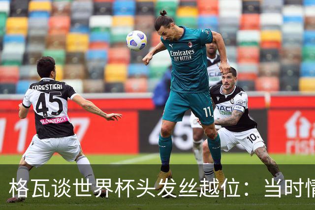 格瓦谈世界杯头发丝越位：当时情绪完全混乱，那种情况真是荒谬