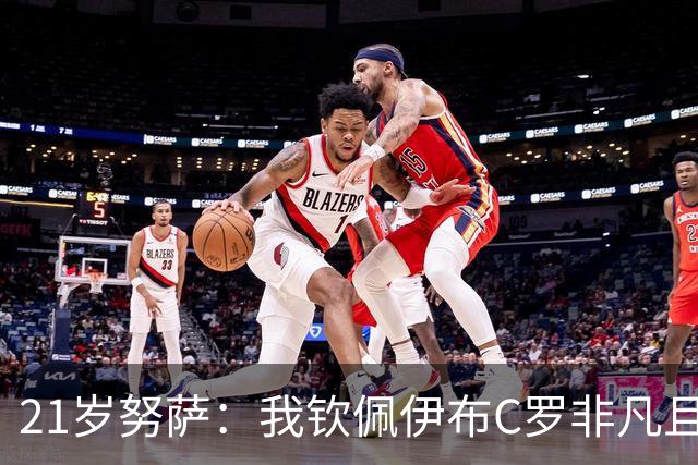 21岁努萨：我钦佩伊布C罗非凡且出众的心态，哈兰德终结能力最强