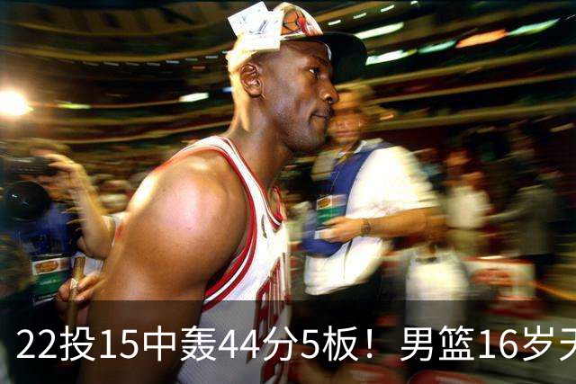 22投15中轰44分5板！男篮16岁天才杀疯了：2战已锁定未来核心？
